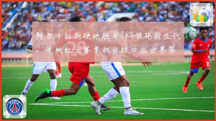 阿尔卡拉斯硬地胜率78%领跑新生代,辛纳红土赛季积分缺口成世界第一保卫战隐患
