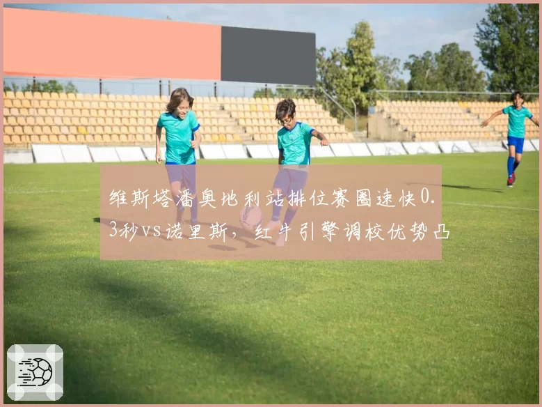维斯塔潘奥地利站排位赛圈速快0.3秒vs诺里斯，红牛引擎调校优势凸显