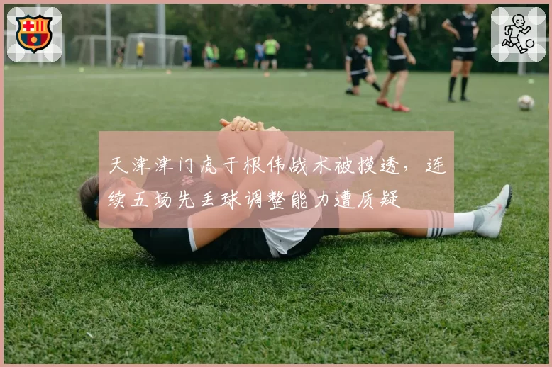 天津津门虎于根伟战术被摸透,连续五场先丢球调整能力遭质疑