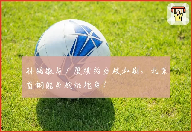 孙铭徽与广厦续约分歧加剧，北京首钢能否趁机挖角？