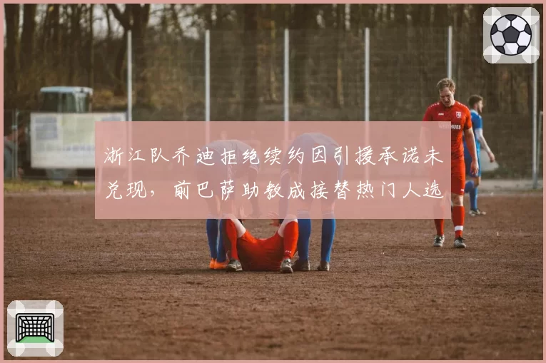 浙江队乔迪拒绝续约因引援承诺未兑现,前巴萨助教成接替热门人选