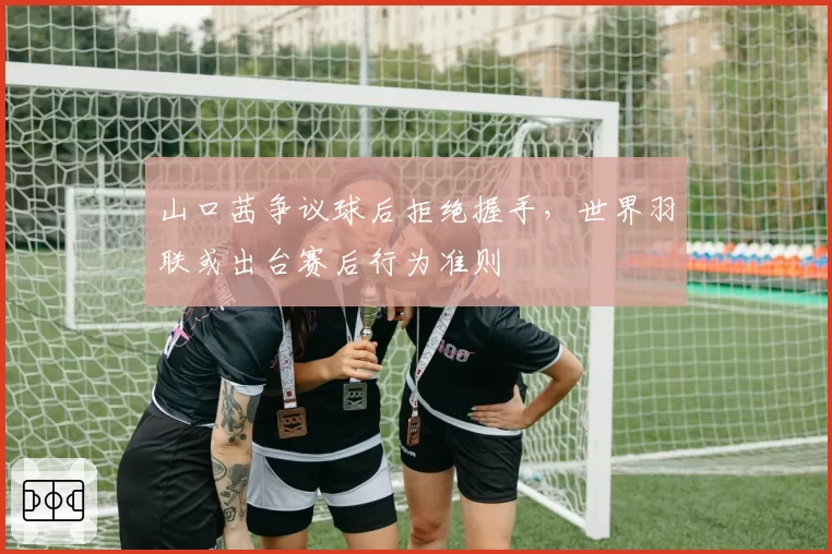 山口茜争议球后拒绝握手，世界羽联或出台赛后行为准则