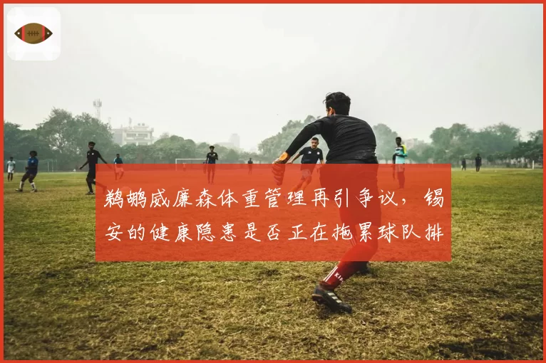 鹈鹕威廉森体重管理再引争议，锡安的健康隐患是否正在拖累球队排名？