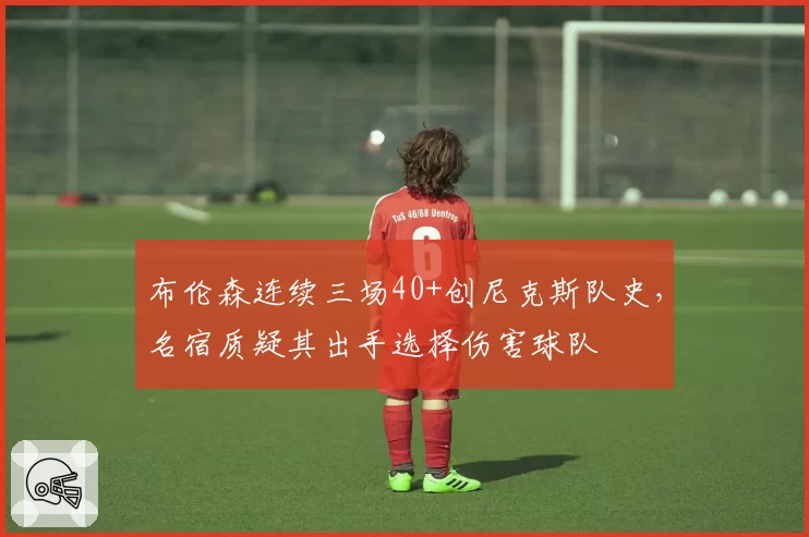 布伦森连续三场40+创尼克斯队史，名宿质疑其出手选择伤害球队