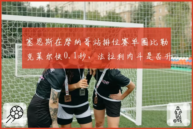 塞恩斯在摩纳哥站排位赛单圈比勒克莱尔快0.1秒，法拉利内斗是否升级？