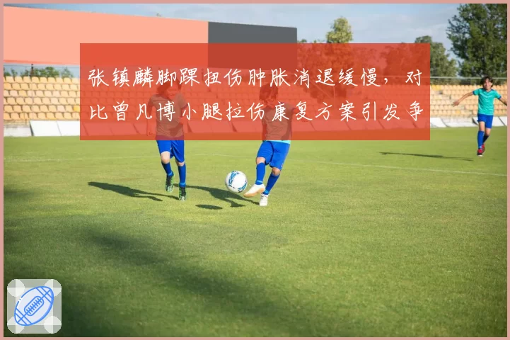 张镇麟脚踝扭伤肿胀消退缓慢，对比曾凡博小腿拉伤康复方案引发争议