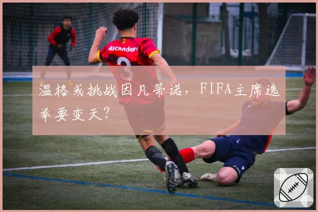 温格或挑战因凡蒂诺,FIFA主席选举要变天?