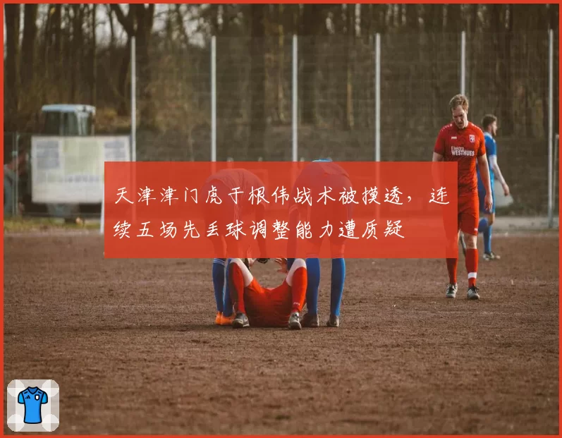 天津津门虎于根伟战术被摸透,连续五场先丢球调整能力遭质疑