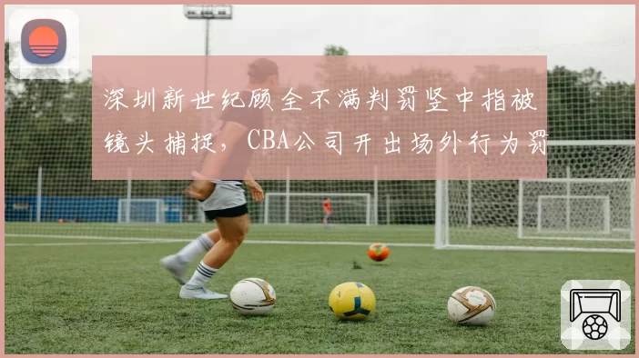 深圳新世纪顾全不满判罚竖中指被镜头捕捉,CBA公司开出场外行为罚单