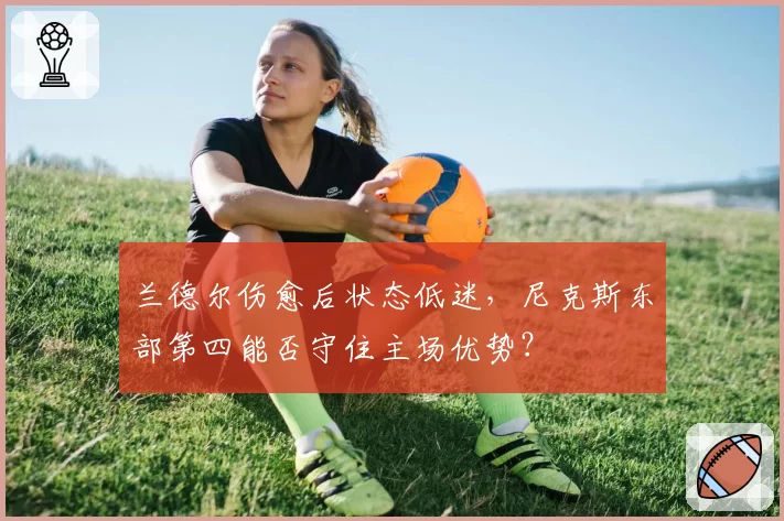 兰德尔伤愈后状态低迷，尼克斯东部第四能否守住主场优势？