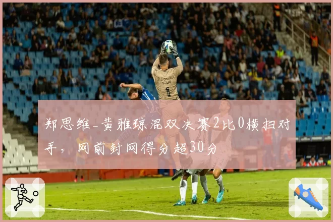 郑思维_黄雅琼混双决赛2比0横扫对手,网前封网得分超30分