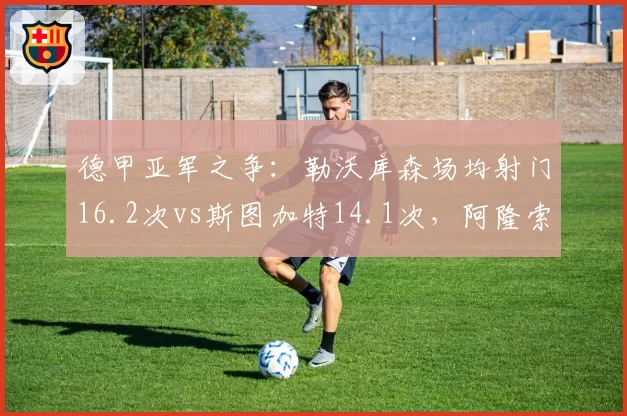 德甲亚军之争：勒沃库森场均射门16.2次vs斯图加特14.1次，阿隆索攻势足球效率更高