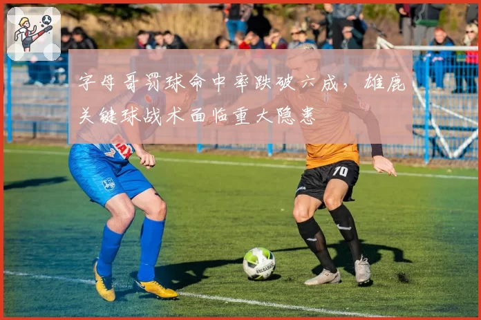 字母哥罚球命中率跌破六成,雄鹿关键球战术面临重大隐患