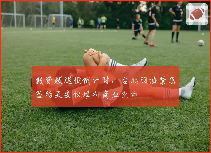 戴资颖退役倒计时,台北羽协紧急签约吴安仪填补商业空白