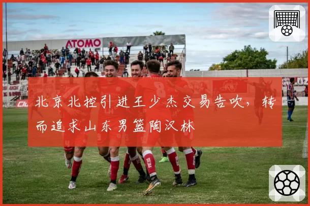 北京北控引进王少杰交易告吹，转而追求山东男篮陶汉林