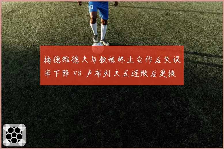 梅德维德夫与教练终止合作后失误率下降 vs 卢布列夫五连败后更换教练情绪失控次数减少，俄罗斯双雄分道扬镳