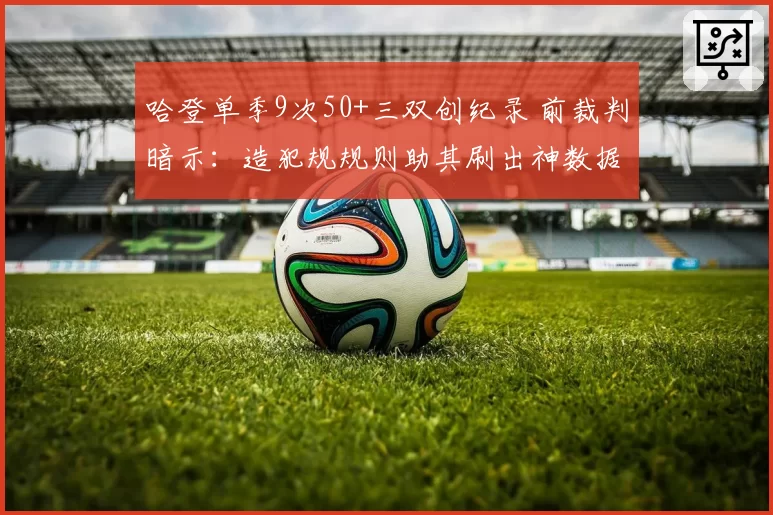 哈登单季9次50+三双创纪录 前裁判暗示:造犯规规则助其刷出神数据