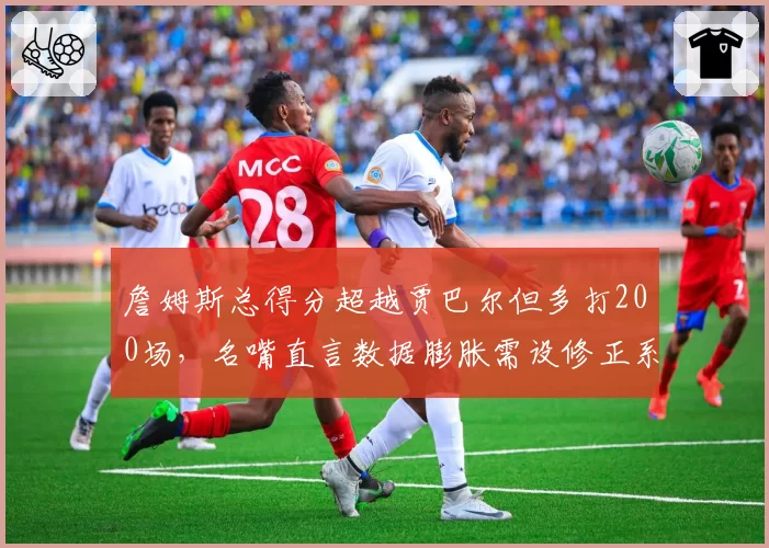 詹姆斯总得分超越贾巴尔但多打200场，名嘴直言数据膨胀需设修正系数