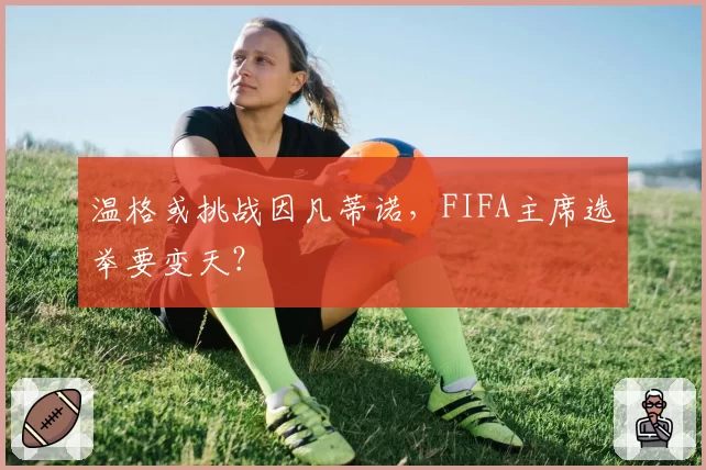 温格或挑战因凡蒂诺,FIFA主席选举要变天?