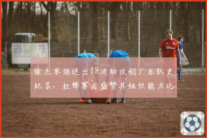 徐杰单场送出18次助攻创广东队史纪录,杜锋赛后盛赞其组织能力比肩马布里