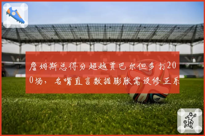 詹姆斯总得分超越贾巴尔但多打200场，名嘴直言数据膨胀需设修正系数
