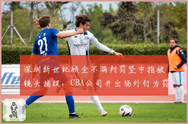 深圳新世纪顾全不满判罚竖中指被镜头捕捉,CBA公司开出场外行为罚单