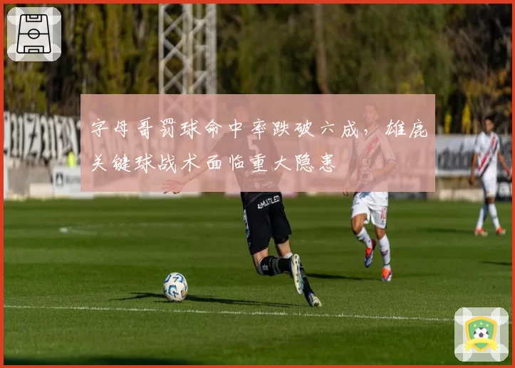 字母哥罚球命中率跌破六成，雄鹿关键球战术面临重大隐患