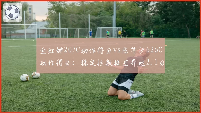 全红婵207C动作得分vs陈芋汐626C动作得分：稳定性数据差异达2.1分
