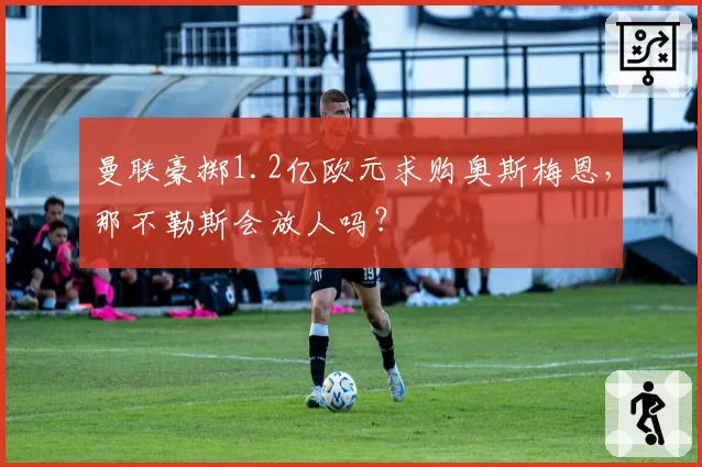 曼联豪掷1.2亿欧元求购奥斯梅恩,那不勒斯会放人吗?
