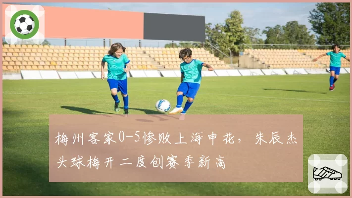 梅州客家0-5惨败上海申花，朱辰杰头球梅开二度创赛季新高
