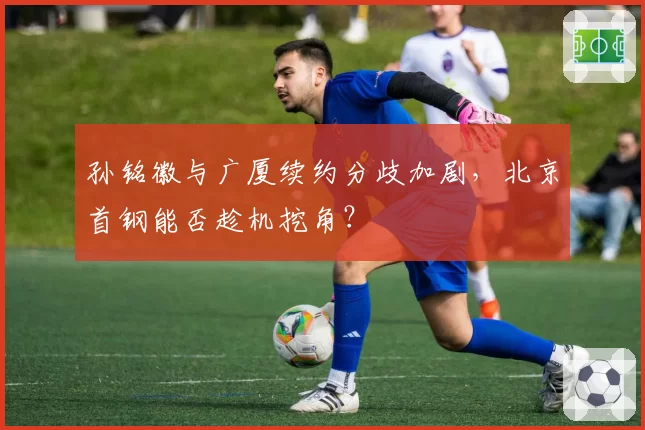 孙铭徽与广厦续约分歧加剧,北京首钢能否趁机挖角?