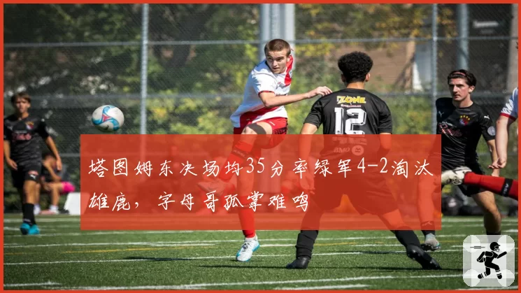 塔图姆东决场均35分率绿军4-2淘汰雄鹿，字母哥孤掌难鸣