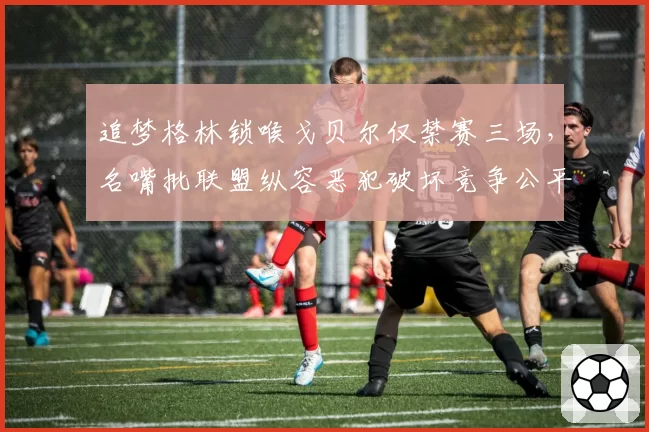 追梦格林锁喉戈贝尔仅禁赛三场,名嘴批联盟纵容恶犯破坏竞争公平