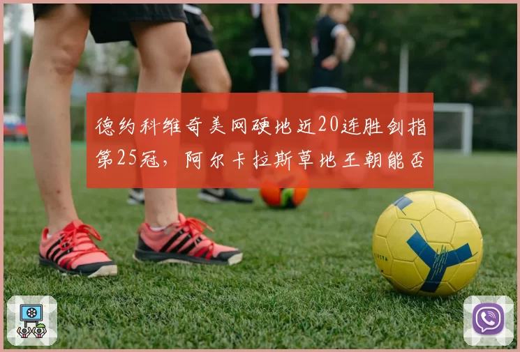 德约科维奇美网硬地近20连胜剑指第25冠,阿尔卡拉斯草地王朝能否提前接管?