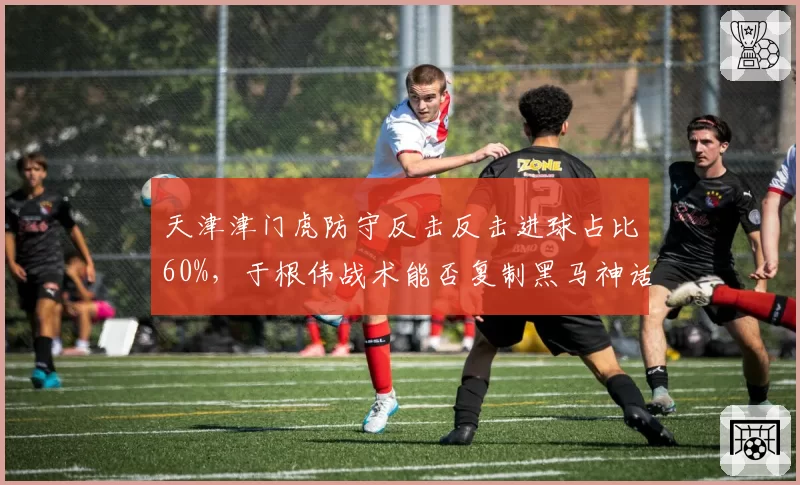 天津津门虎防守反击反击进球占比60%,于根伟战术能否复制黑马神话?